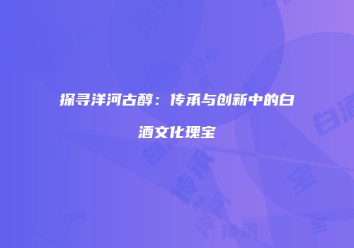 探寻洋河古醇：传承与创新中的白酒文化瑰宝