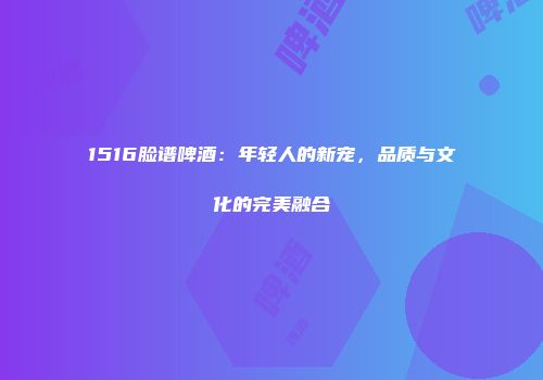 1516脸谱啤酒：年轻人的新宠，品质与文化的完美融合