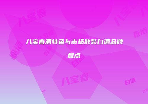 八宝春酒特色与市场散装白酒品牌盘点