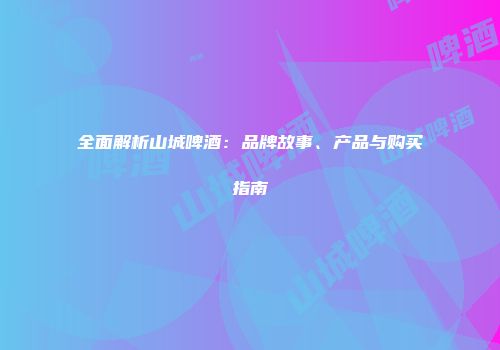 全面解析山城啤酒：品牌故事、产品与购买指南