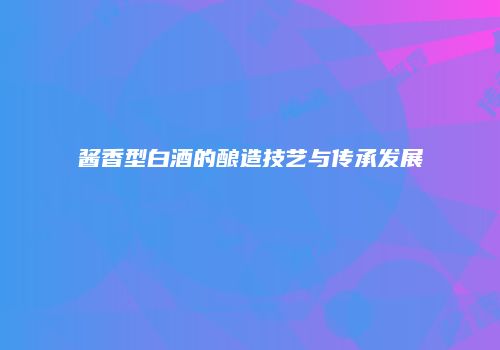 酱香型白酒的酿造技艺与传承发展