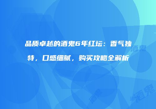 品质卓越的酒鬼6年红坛：香气独特，口感细腻，购买攻略全解析