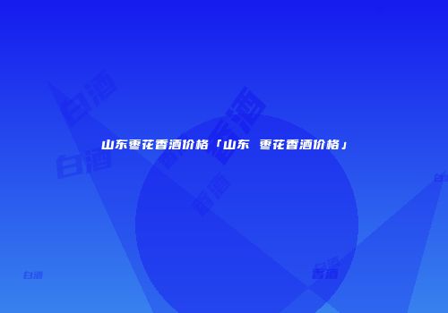 山东枣花香酒价格「山东 枣花香酒价格」