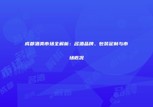 成都酒类市场全解析：名酒品牌、包装定制与市场概况
