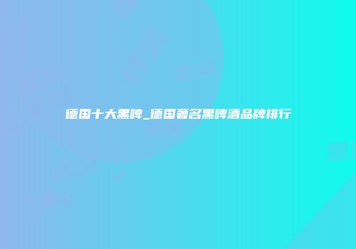 德国十大黑啤_德国著名黑啤酒品牌排行