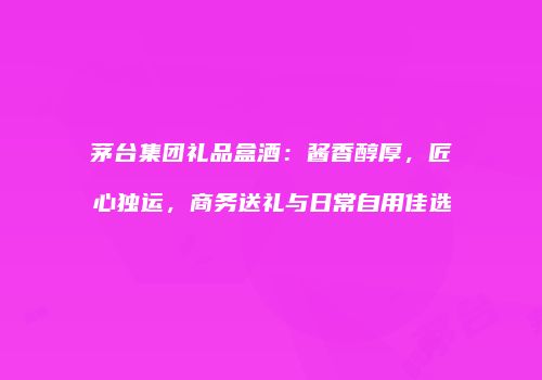 茅台集团礼品盒酒：酱香醇厚，匠心独运，商务送礼与日常自用佳选