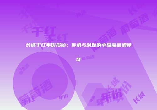 长城干红年份揭秘：传承与创新的中国葡萄酒传奇