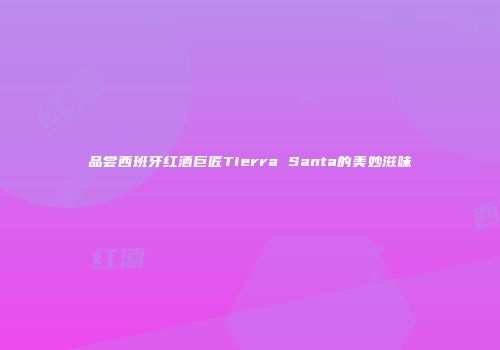 品尝西班牙红酒巨匠Tierra Santa的美妙滋味
