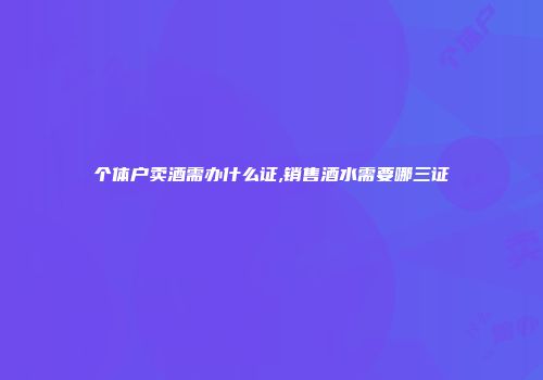 个体户卖酒需办什么证,销售酒水需要哪三证