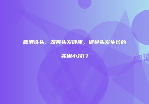 啤酒洗头：改善头发健康，促进头发生长的实用小窍门