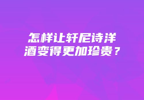 怎样让轩尼诗洋酒变得更加珍贵？