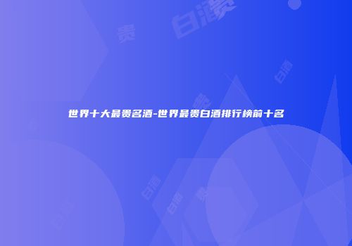 世界十大最贵名酒-世界最贵白酒排行榜前十名