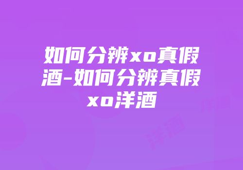 如何分辨xo真假酒-如何分辨真假xo洋酒