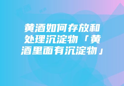 黄酒如何存放和处理沉淀物「黄酒里面有沉淀物」