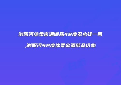 浏阳河绵柔窖酒御品42度多少钱一瓶,浏阳河52度绵柔窖酒御品价格