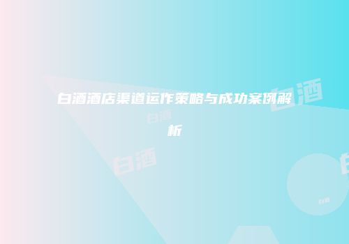 白酒酒店渠道运作策略与成功案例解析