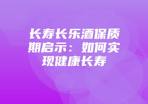 长寿长乐酒保质期启示：如何实现健康长寿