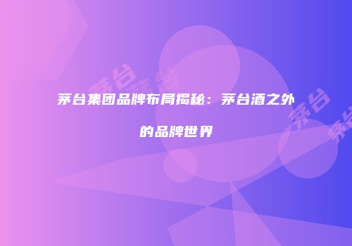 茅台集团品牌布局揭秘：茅台酒之外的品牌世界