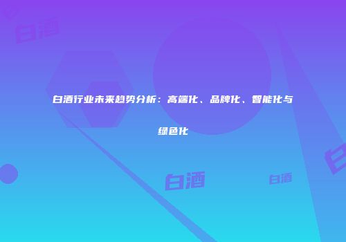 白酒行业未来趋势分析：高端化、品牌化、智能化与绿色化