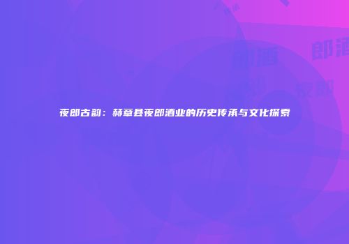 夜郎古韵：赫章县夜郎酒业的历史传承与文化探索