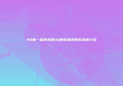 45度一品西凤酒3a的价格及购买渠道介绍