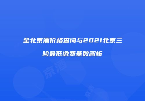 金北京酒价格查询与2021北京三险最低缴费基数解析