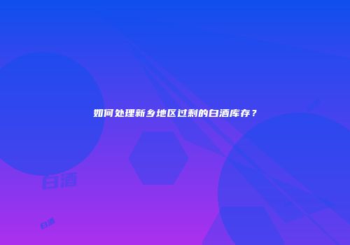 如何处理新乡地区过剩的白酒库存？