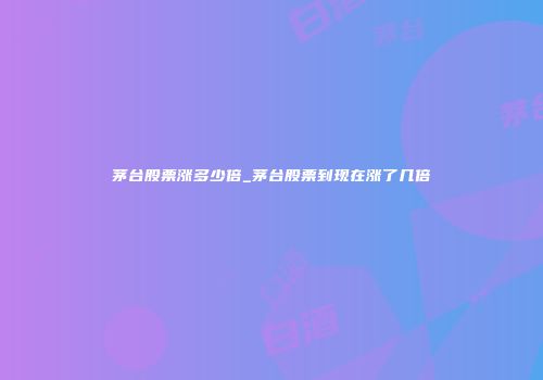 茅台股票涨多少倍_茅台股票到现在涨了几倍