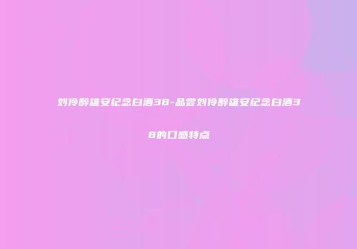刘伶醉雄安纪念白酒38-品尝刘伶醉雄安纪念白酒38的口感特点