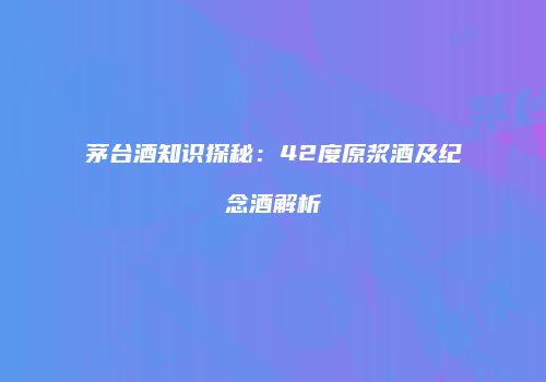 茅台酒知识探秘：42度原浆酒及纪念酒解析