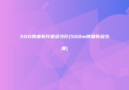 500啤酒毫升是多少斤(500m啤酒有多少度)