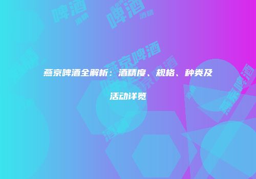 燕京啤酒全解析：酒精度、规格、种类及活动详览