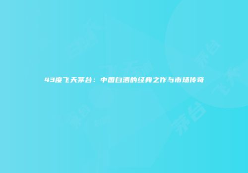 43度飞天茅台：中国白酒的经典之作与市场传奇