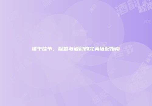 端午佳节，粽香与酒韵的完美搭配指南