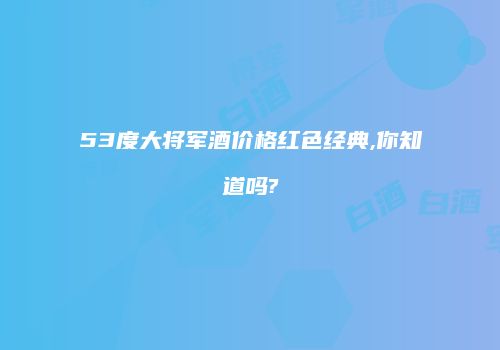 53度大将军酒价格红色经典,你知道吗?
