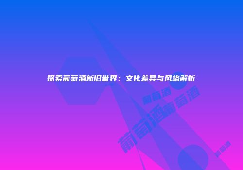 探索葡萄酒新旧世界：文化差异与风格解析
