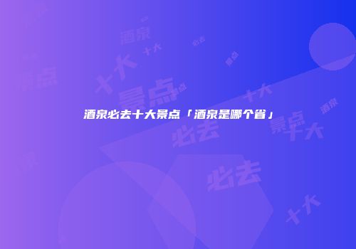 酒泉必去十大景点「酒泉是哪个省」