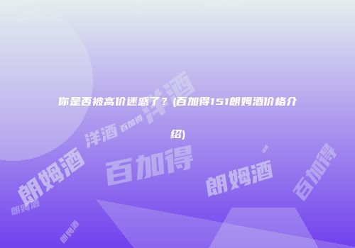你是否被高价迷惑了？(百加得151朗姆酒价格介绍)