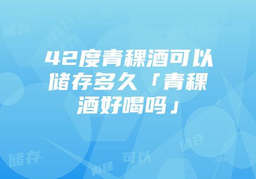 42度青稞酒可以储存多久「青稞酒好喝吗」