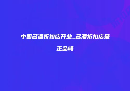 中国名酒折扣店开业_名酒折扣店是正品吗