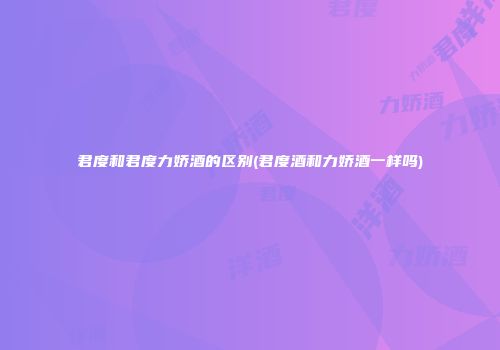 君度和君度力娇酒的区别(君度酒和力娇酒一样吗)
