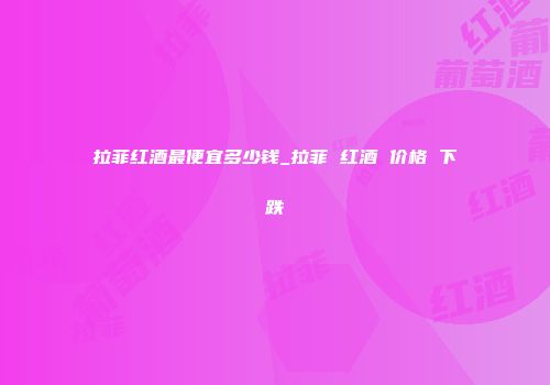 拉菲红酒最便宜多少钱_拉菲 红酒 价格 下跌