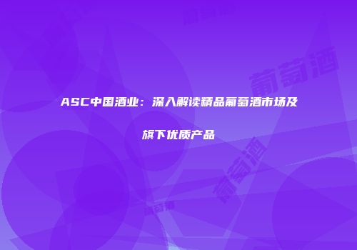 ASC中国酒业：深入解读精品葡萄酒市场及旗下优质产品