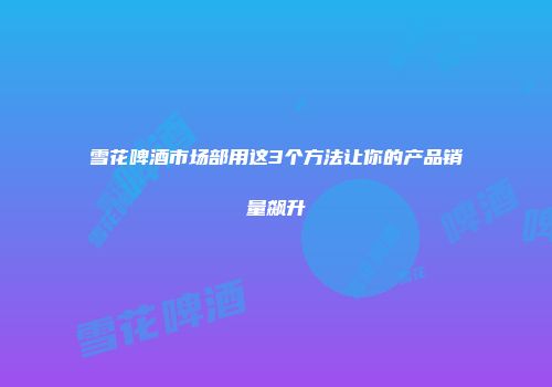 雪花啤酒市场部用这3个方法让你的产品销量飙升