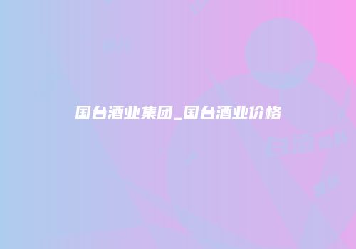 国台酒业集团_国台酒业价格