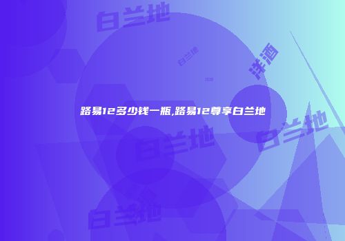 路易12多少钱一瓶,路易12尊享白兰地