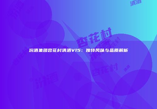 汾酒集团杏花村清酒V15：独特风味与品质解析