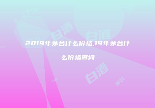 2019年茅台什么价格,19年茅台什么价格查询