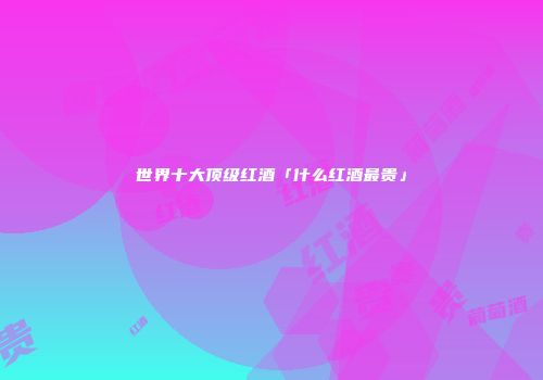 世界十大顶级红酒「什么红酒最贵」