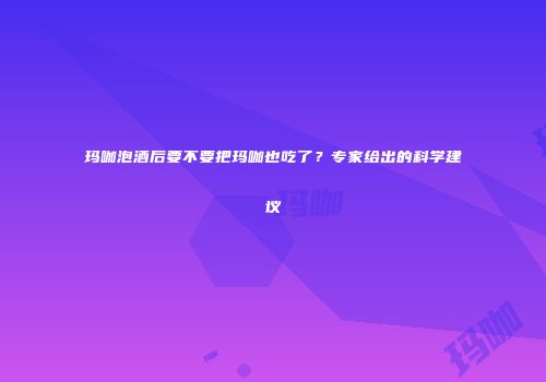 玛咖泡酒后要不要把玛咖也吃了？专家给出的科学建议